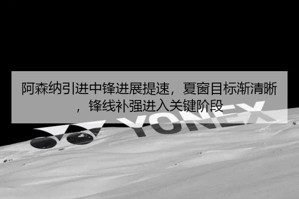 阿森纳引进中锋进展提速，夏窗目标渐清晰，锋线补强进入关键阶段